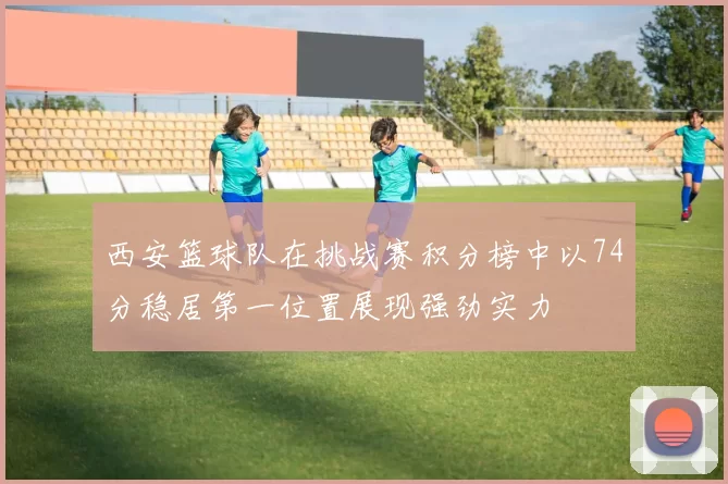 西安篮球队在挑战赛积分榜中以74分稳居第一位置展现强劲实力