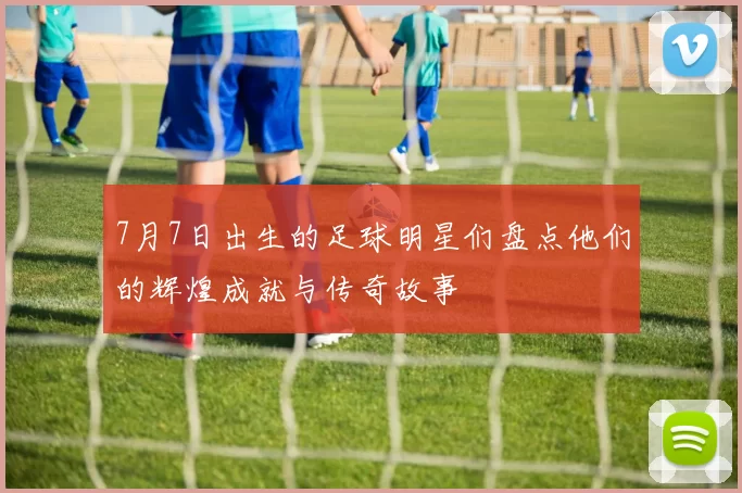 7月7日出生的足球明星们盘点他们的辉煌成就与传奇故事