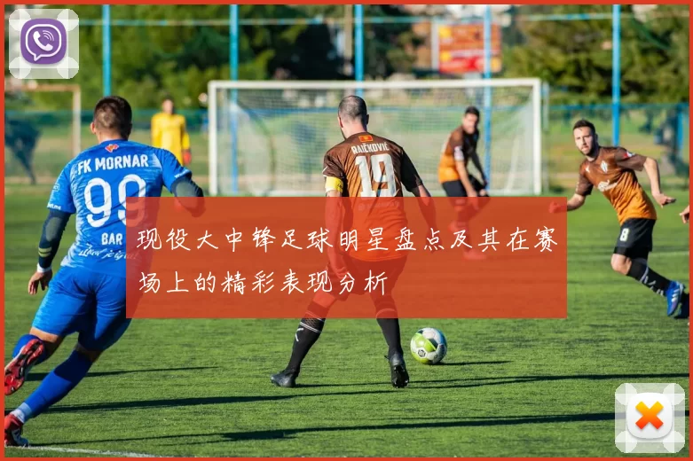 现役大中锋足球明星盘点及其在赛场上的精彩表现分析