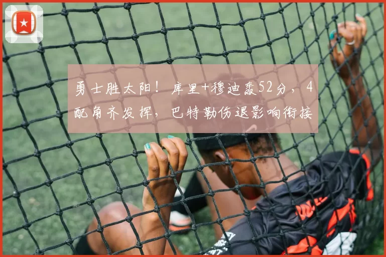 勇士胜太阳！库里+穆迪轰52分，4配角齐发挥，巴特勒伤退影响衔接