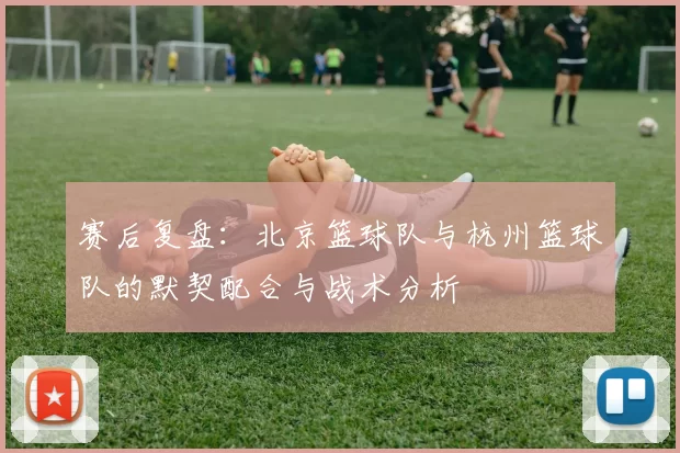 赛后复盘：北京篮球队与杭州篮球队的默契配合与战术分析