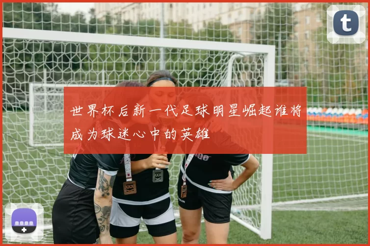 世界杯后新一代足球明星崛起谁将成为球迷心中的英雄