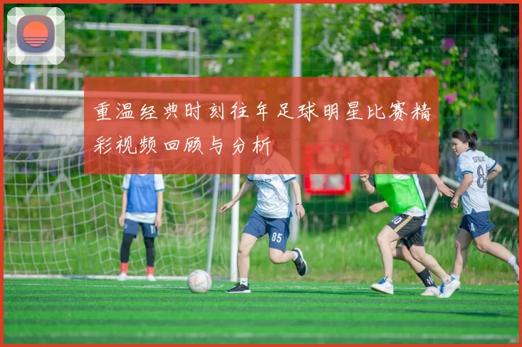 重温经典时刻往年足球明星比赛精彩视频回顾与分析