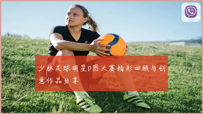少林足球明星p图大赛精彩回顾与创意作品分享