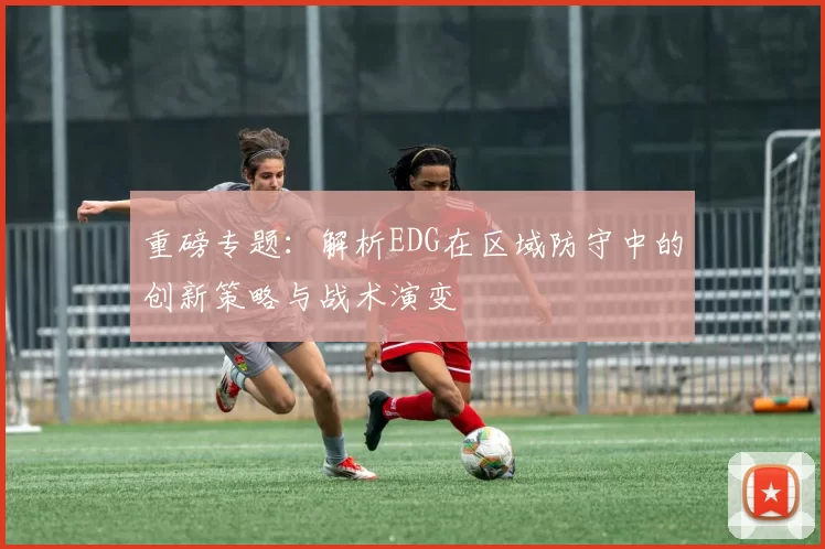 重磅专题：解析EDG在区域防守中的创新策略与战术演变