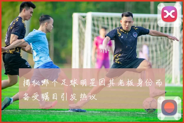 揭秘哪个足球明星因其老板身份而备受瞩目引发热议