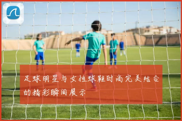足球明星与女性球鞋时尚完美结合的精彩瞬间展示