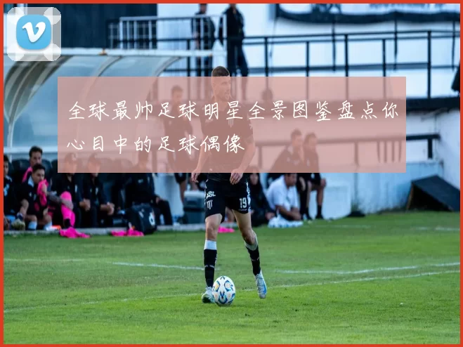 全球最帅足球明星全景图鉴盘点你心目中的足球偶像
