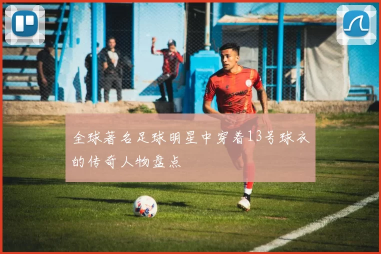 全球著名足球明星中穿着13号球衣的传奇人物盘点