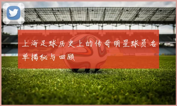 上海足球历史上的传奇明星球员名单揭秘与回顾