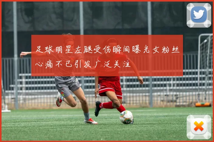 足球明星左腿受伤瞬间曝光女粉丝心痛不已引发广泛关注