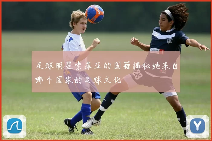 足球明星索菲亚的国籍揭秘她来自哪个国家的足球文化