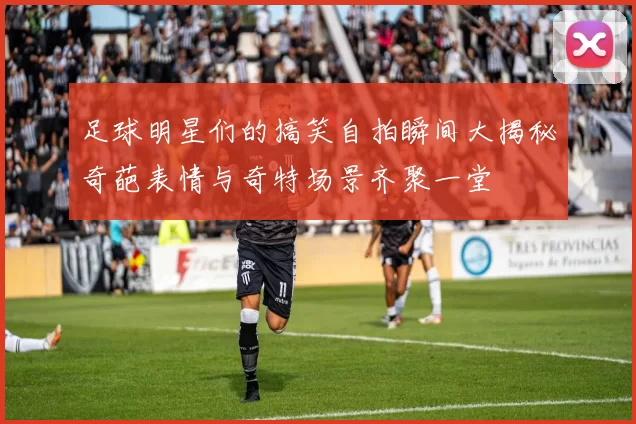 足球明星们的搞笑自拍瞬间大揭秘奇葩表情与奇特场景齐聚一堂