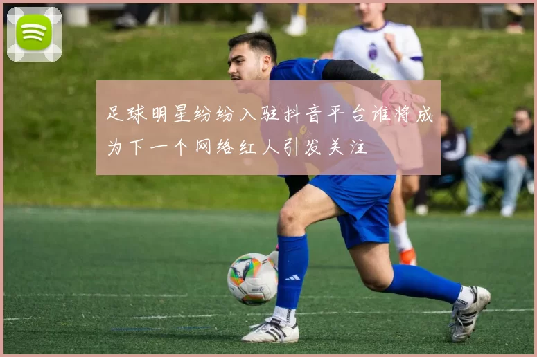 足球明星纷纷入驻抖音平台谁将成为下一个网络红人引发关注
