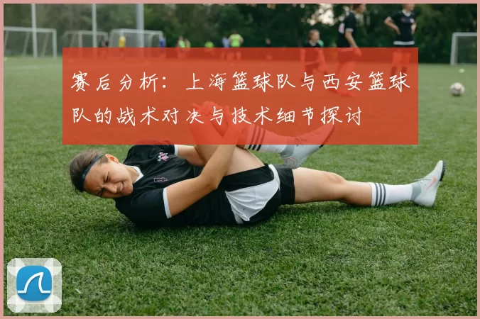 赛后分析：上海篮球队与西安篮球队的战术对决与技术细节探讨