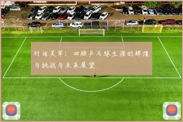 对话吴军：回顾乒乓球生涯的辉煌与挑战与未来展望