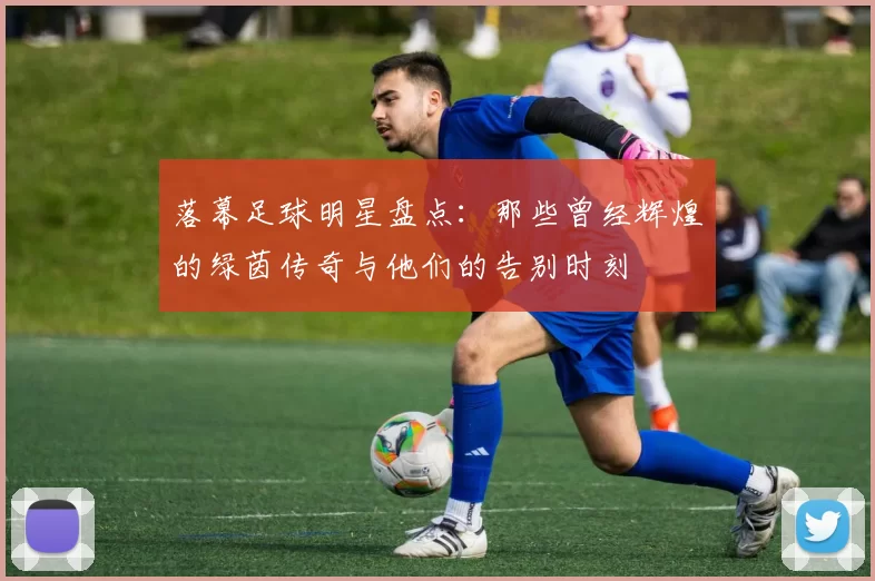 落幕足球明星盘点：那些曾经辉煌的绿茵传奇与他们的告别时刻