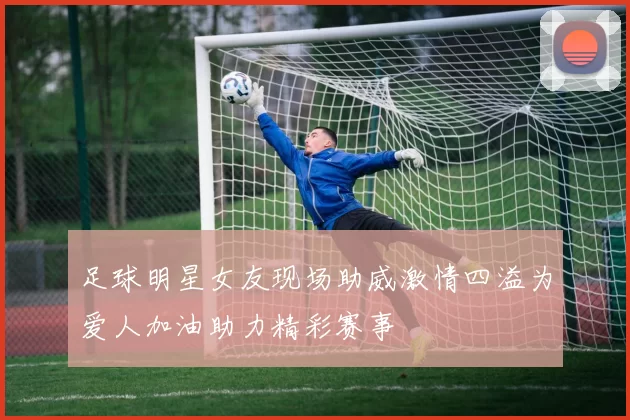 足球明星女友现场助威激情四溢为爱人加油助力精彩赛事