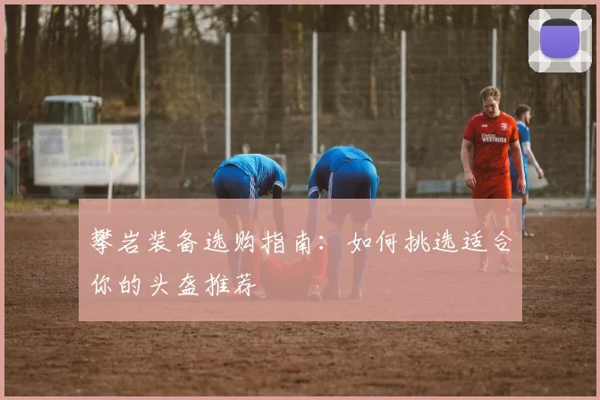 攀岩装备选购指南：如何挑选适合你的头盔推荐