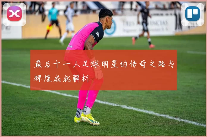 最后十一人足球明星的传奇之路与辉煌成就解析