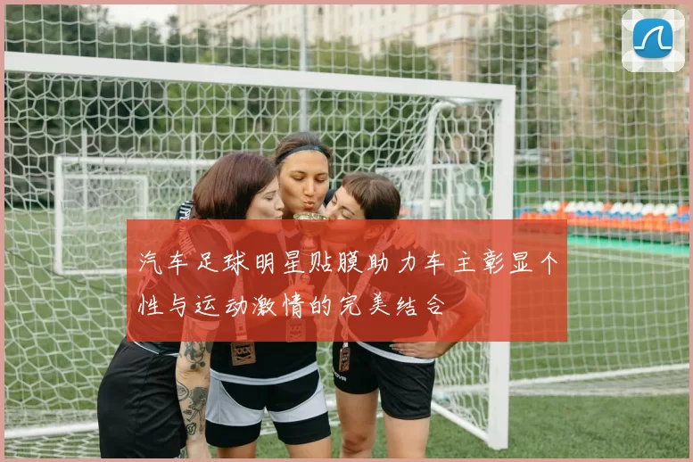 汽车足球明星贴膜助力车主彰显个性与运动激情的完美结合