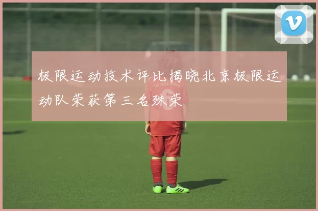 极限运动技术评比揭晓北京极限运动队荣获第三名殊荣