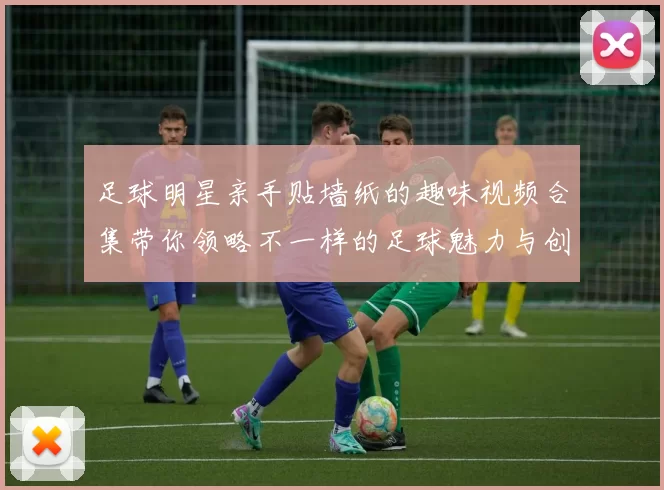 足球明星亲手贴墙纸的趣味视频合集带你领略不一样的足球魅力与创意装修技巧