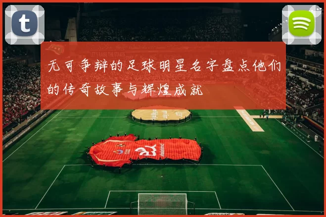 无可争辩的足球明星名字盘点他们的传奇故事与辉煌成就