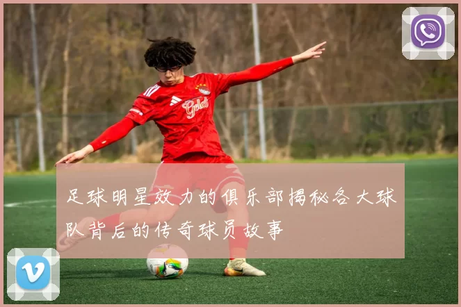 足球明星效力的俱乐部揭秘各大球队背后的传奇球员故事