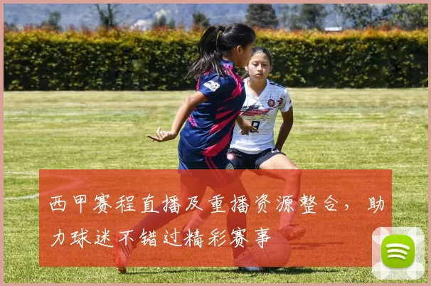 西甲赛程直播及重播资源整合，助力球迷不错过精彩赛事
