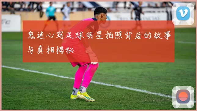 鬼迷心窍足球明星拍照背后的故事与真相揭秘