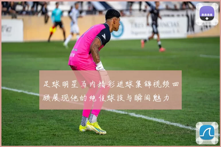 足球明星马内精彩进球集锦视频回顾展现他的绝佳球技与瞬间魅力