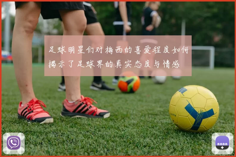 足球明星们对梅西的喜爱程度如何揭示了足球界的真实态度与情感