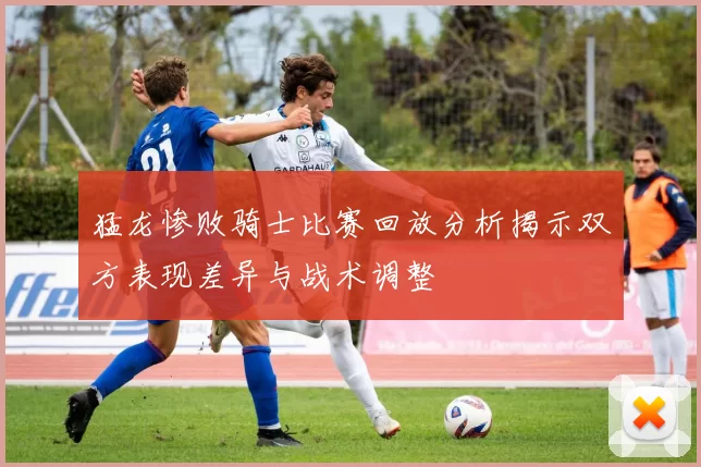 猛龙惨败骑士比赛回放分析揭示双方表现差异与战术调整