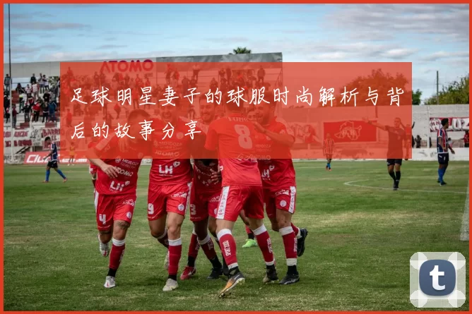 足球明星妻子的球服时尚解析与背后的故事分享