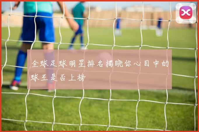全球足球明星排名揭晓你心目中的球王是否上榜