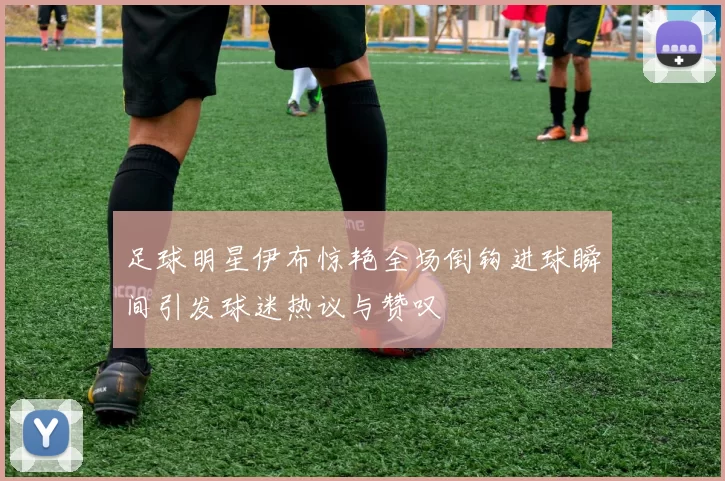 足球明星伊布惊艳全场倒钩进球瞬间引发球迷热议与赞叹