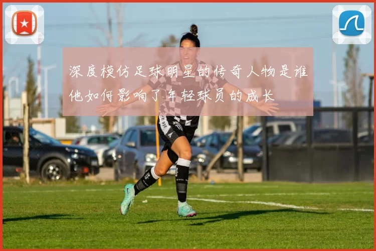 深度模仿足球明星的传奇人物是谁他如何影响了年轻球员的成长