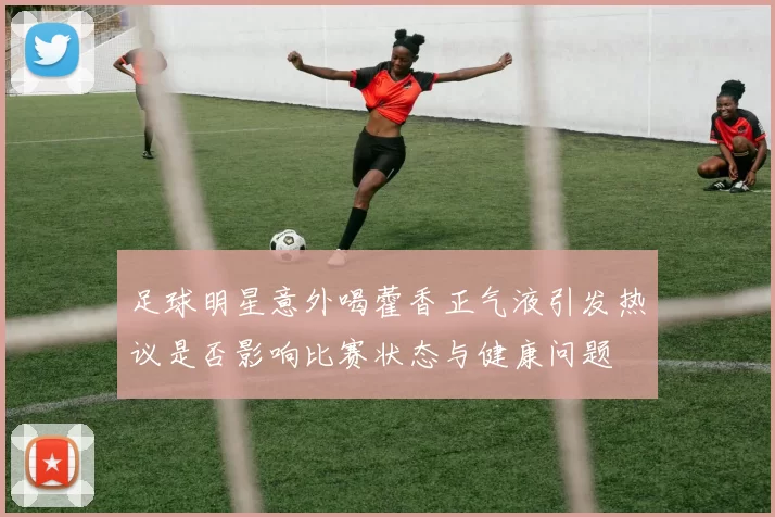 足球明星意外喝藿香正气液引发热议是否影响比赛状态与健康问题