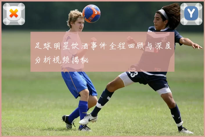 足球明星饮酒事件全程回顾与深度分析视频揭秘