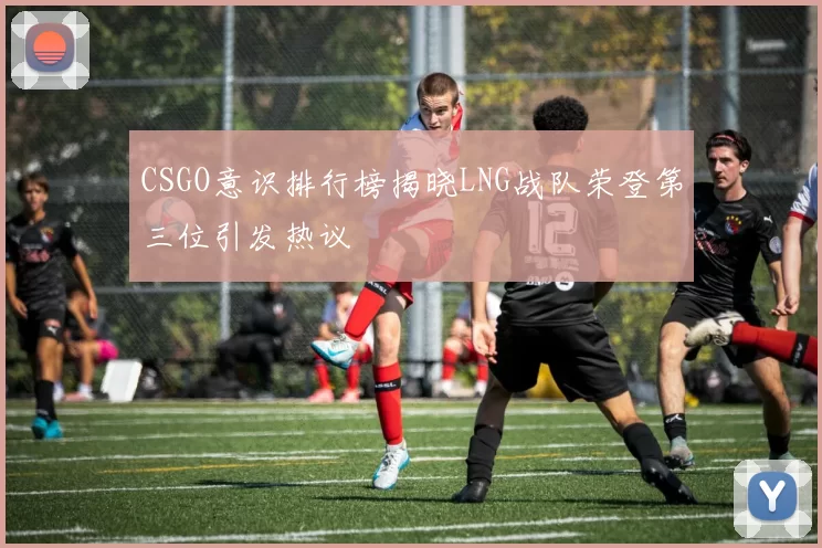 CSGO意识排行榜揭晓LNG战队荣登第三位引发热议