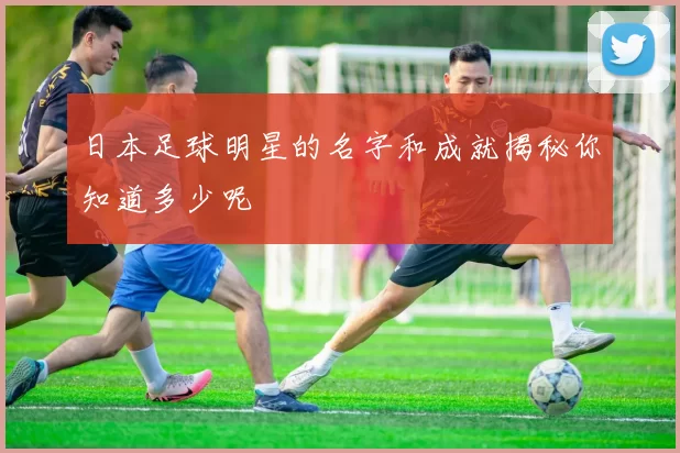 日本足球明星的名字和成就揭秘你知道多少呢