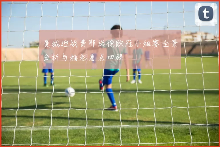 曼城迎战费耶诺德欧冠小组赛全景分析与精彩看点回顾