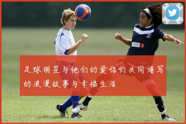 足球明星与他们的爱侣们共同谱写的浪漫故事与幸福生活