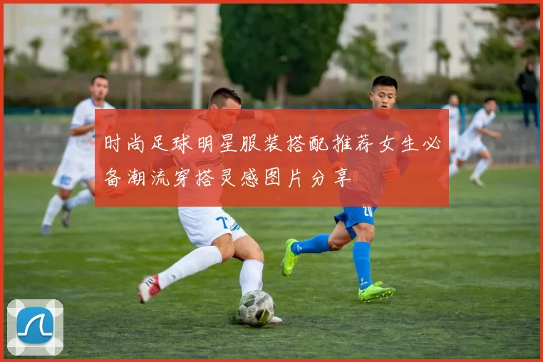 时尚足球明星服装搭配推荐女生必备潮流穿搭灵感图片分享