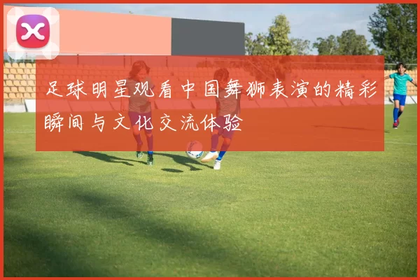 足球明星观看中国舞狮表演的精彩瞬间与文化交流体验