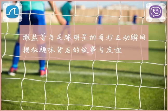 撒盐哥与足球明星的奇妙互动瞬间揭秘趣味背后的故事与友谊