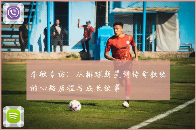 李敏专访：从排球新星到传奇教练的心路历程与成长故事