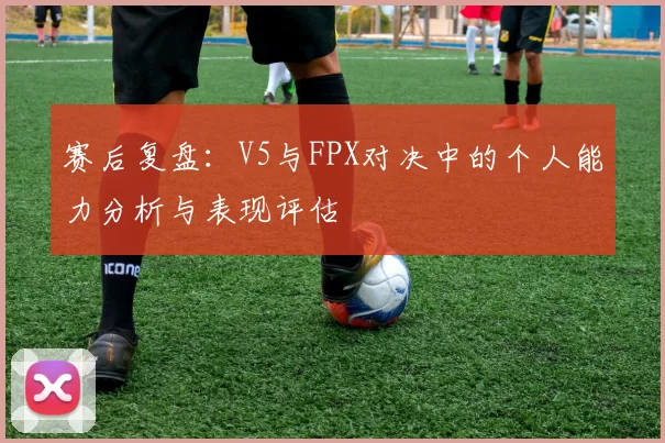 赛后复盘：V5与FPX对决中的个人能力分析与表现评估