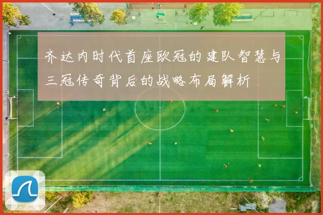 齐达内时代首座欧冠的建队智慧与三冠传奇背后的战略布局解析